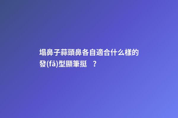 塌鼻子蒜頭鼻各自適合什么樣的發(fā)型顯筆挺？
